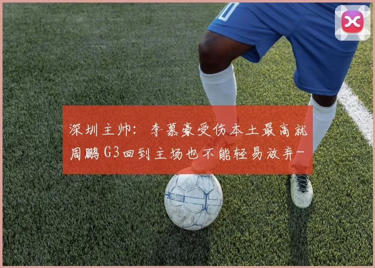 深圳主帅：李慕豪受伤本土最高就周鹏 G3回到主场也不能轻易放弃