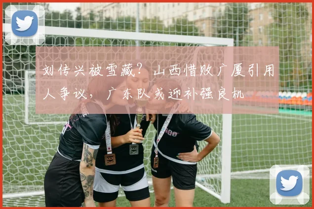 刘传兴被雪藏？山西惜败广厦引用人争议，广东队或迎补强良机