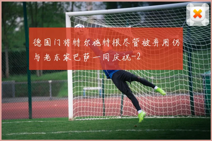 德国门将特尔施特根尽管被弃用仍与老东家巴萨一同庆祝