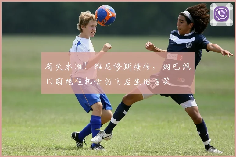 有失水准！维尼修斯横传，姆巴佩门前绝佳机会打飞后坐地苦笑