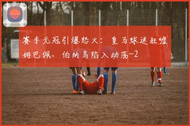 赛季无冠引爆怒火：皇马球迷狂嘘姆巴佩，伯纳乌陷入动荡