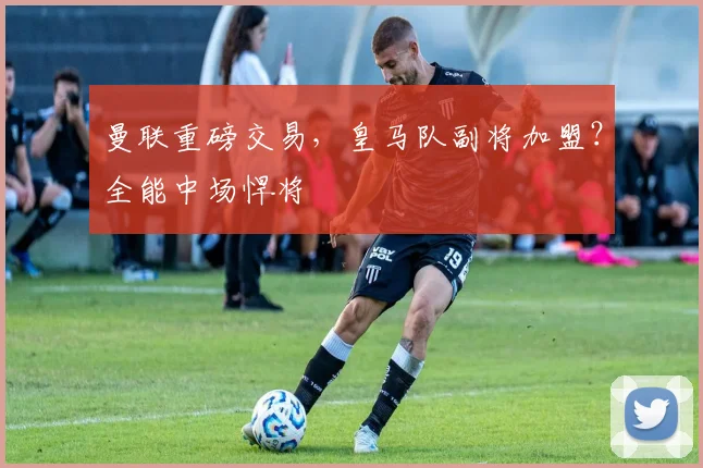 曼联重磅交易，皇马队副将加盟？全能中场悍将