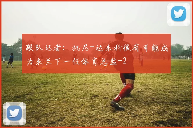 跟队记者:托尼-达米科很有可能成为米兰下一任体育总监