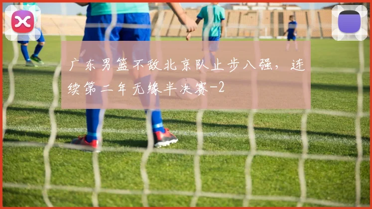 广东男篮不敌北京队止步八强,连续第二年无缘半决赛