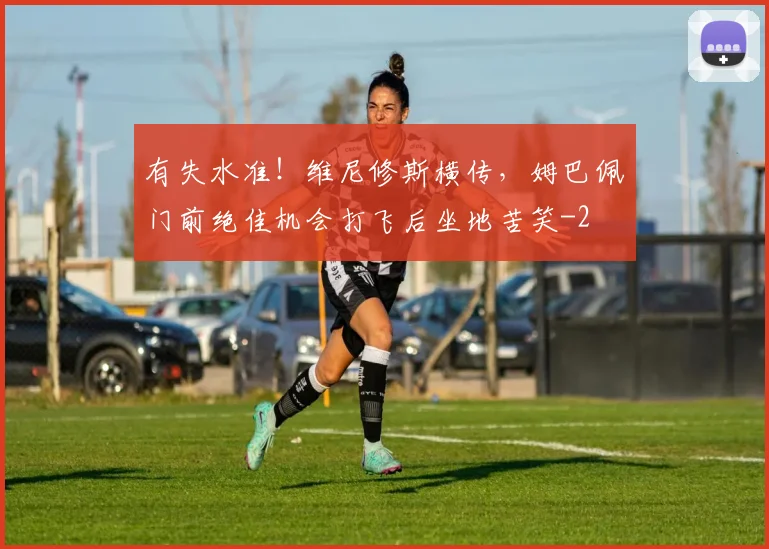 有失水准！维尼修斯横传，姆巴佩门前绝佳机会打飞后坐地苦笑