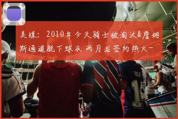 美媒:2010年今天骑士被淘汰&詹姆斯通道脱下球衣 两月后签约热火