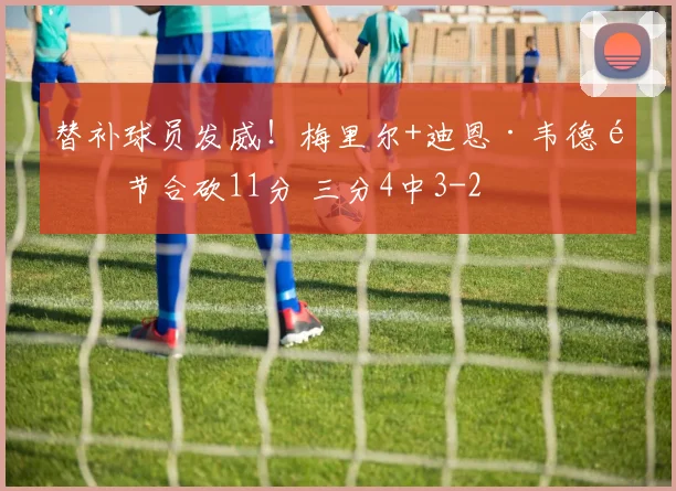 替补球员发威！梅里尔+迪恩·韦德首节合砍11分 三分4中3