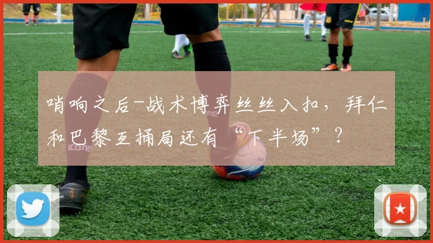 哨响之后-战术博弈丝丝入扣，拜仁和巴黎互捅局还有“下半场”？