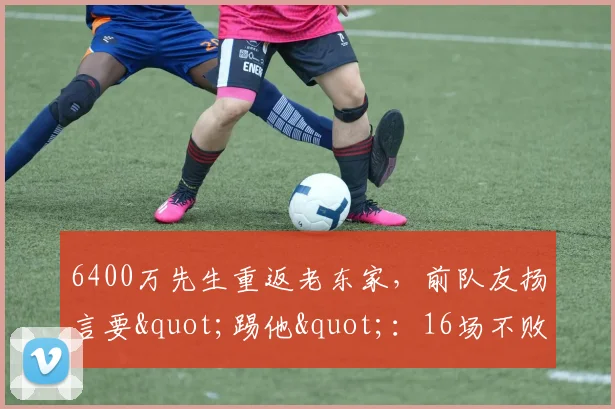 6400万先生重返老东家，前队友扬言要"踢他"：16场不败证明我是问题？