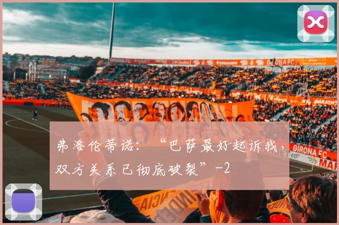 弗洛伦蒂诺:“巴萨最好起诉我,双方关系已彻底破裂”