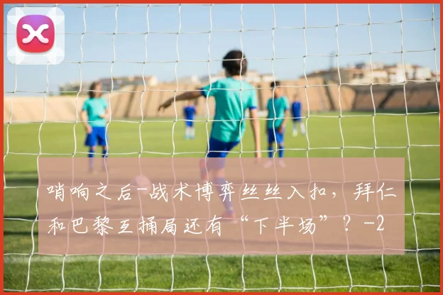 哨响之后-战术博弈丝丝入扣，拜仁和巴黎互捅局还有“下半场”？
