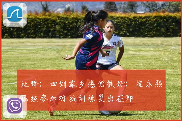杜锋：回到家乡感觉很好；崔永熙已经参加对抗训练复出在即