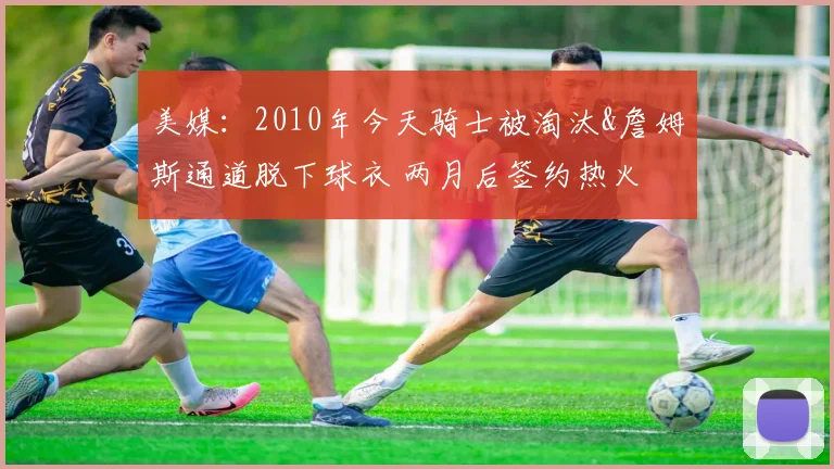 美媒：2010年今天骑士被淘汰&詹姆斯通道脱下球衣 两月后签约热火