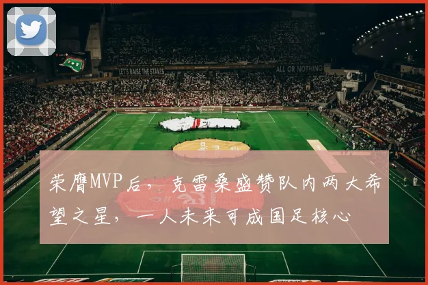 荣膺MVP后，克雷桑盛赞队内两大希望之星，一人未来可成国足核心