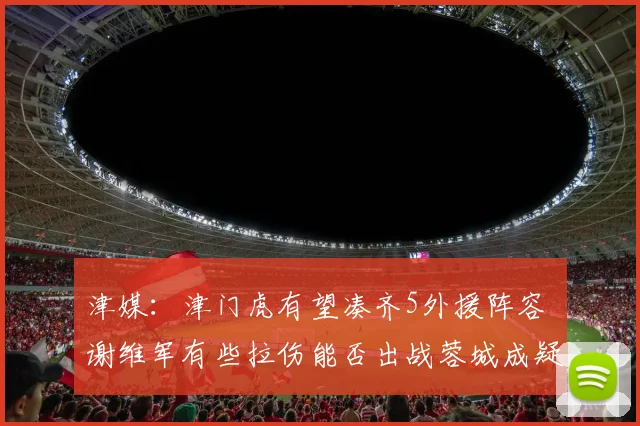 津媒：津门虎有望凑齐5外援阵容 谢维军有些拉伤能否出战蓉城成疑