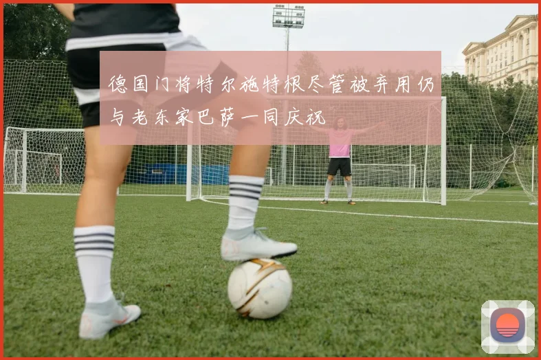 德国门将特尔施特根尽管被弃用仍与老东家巴萨一同庆祝