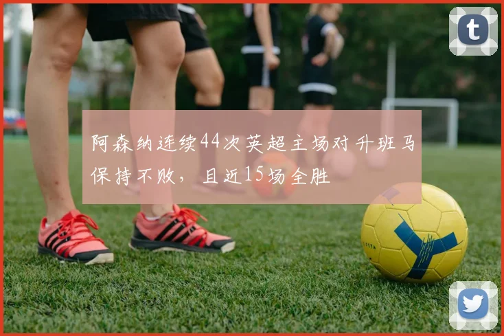 阿森纳连续44次英超主场对升班马保持不败,且近15场全胜