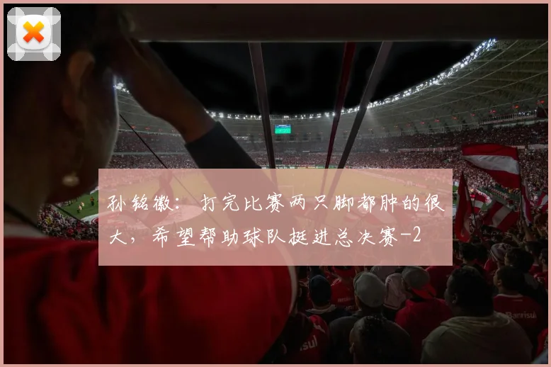 孙铭徽：打完比赛两只脚都肿的很大，希望帮助球队挺进总决赛