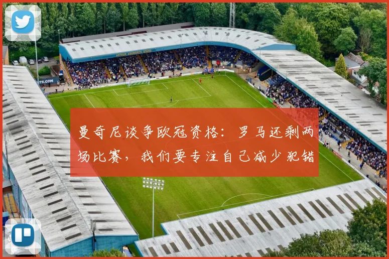 曼奇尼谈争欧冠资格：罗马还剩两场比赛，我们要专注自己减少犯错