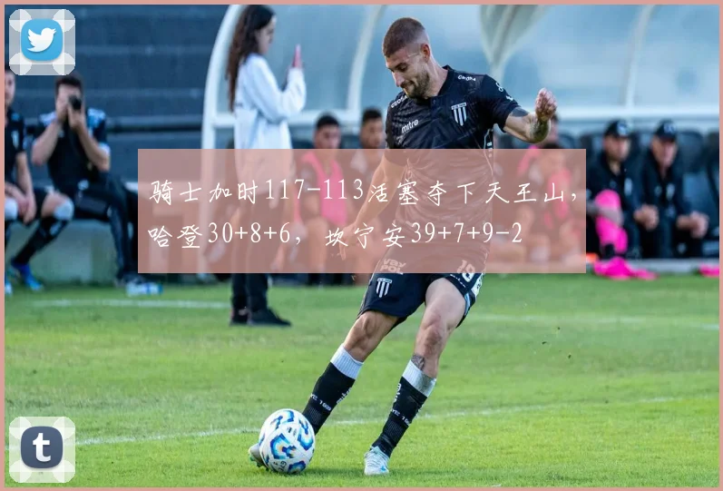 骑士加时117-113活塞夺下天王山,哈登30+8+6,坎宁安39+7+9