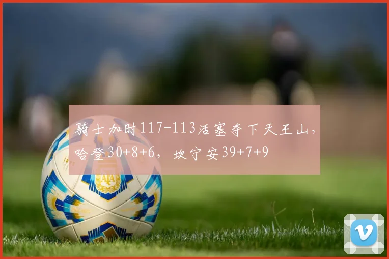 骑士加时117-113活塞夺下天王山，哈登30+8+6，坎宁安39+7+9