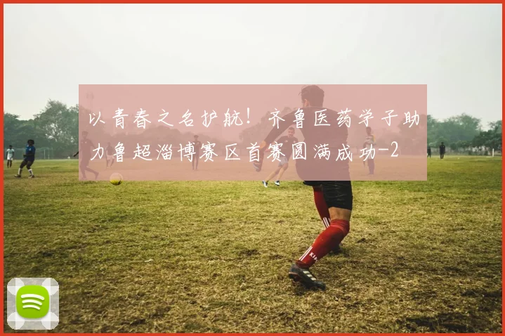 以青春之名护航！齐鲁医药学子助力鲁超淄博赛区首赛圆满成功