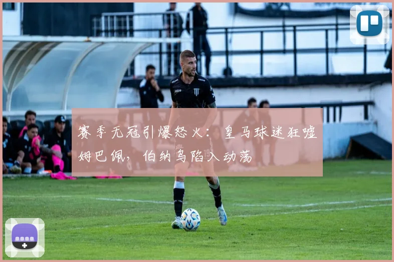赛季无冠引爆怒火：皇马球迷狂嘘姆巴佩，伯纳乌陷入动荡