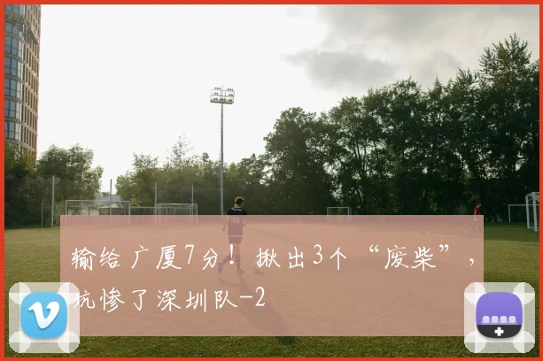 输给广厦7分！揪出3个“废柴”，坑惨了深圳队