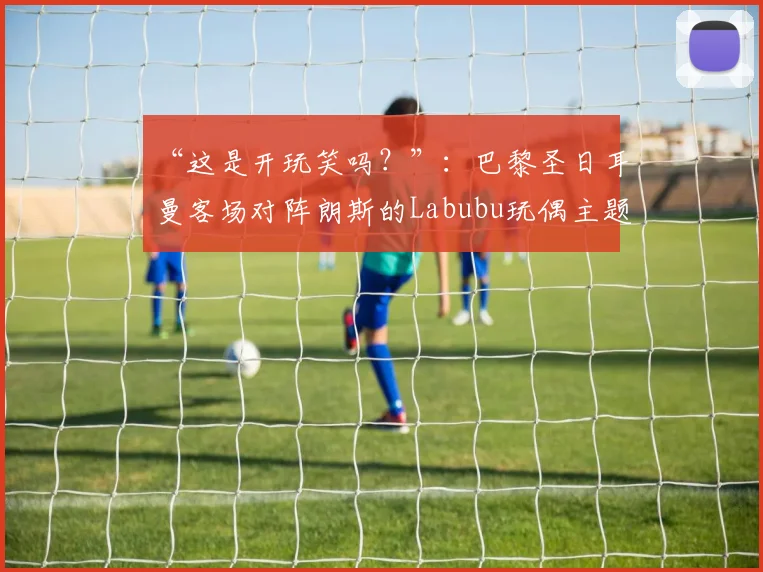 “这是开玩笑吗？”：巴黎圣日耳曼客场对阵朗斯的Labubu玩偶主题号码印字引发争议