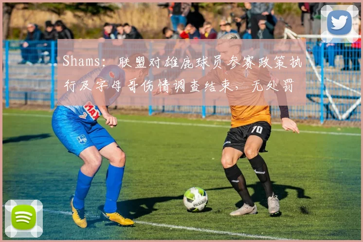 Shams：联盟对雄鹿球员参赛政策执行及字母哥伤情调查结束，无处罚_1