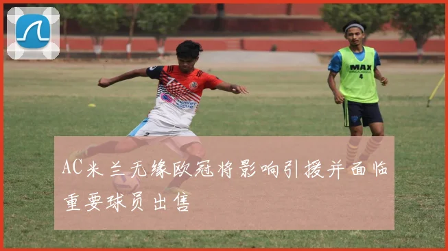 AC米兰无缘欧冠将影响引援并面临重要球员出售