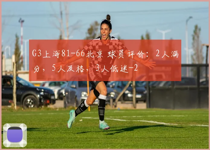 G3上海81-66北京 球员评价：2人满分，5人及格，3人低迷