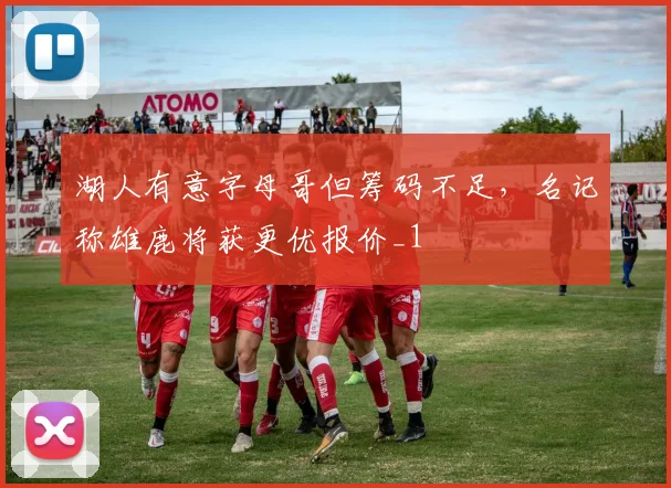 湖人有意字母哥但筹码不足，名记称雄鹿将获更优报价_1