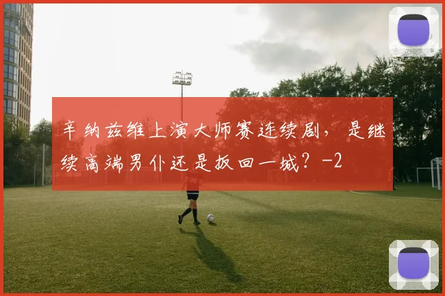 辛纳兹维上演大师赛连续剧，是继续高端男仆还是扳回一城？