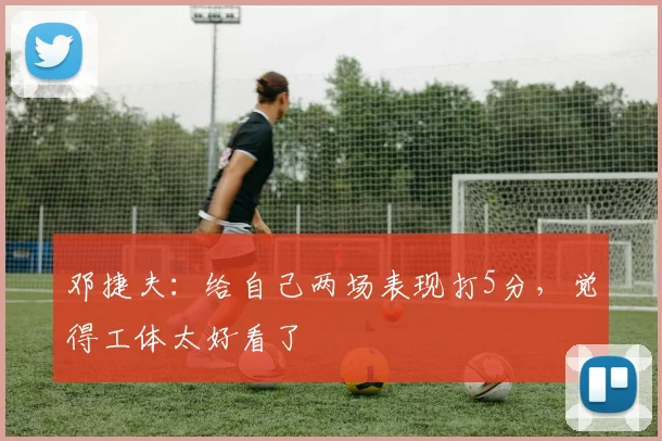 邓捷夫：给自己两场表现打5分，觉得工体太好看了