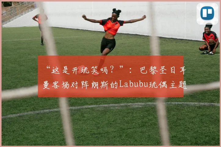 “这是开玩笑吗?”:巴黎圣日耳曼客场对阵朗斯的Labubu玩偶主题号码印字引发争议