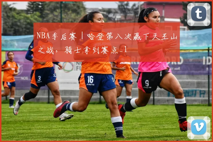 NBA季后赛｜哈登第八次赢下天王山之战，骑士拿到赛点_1
