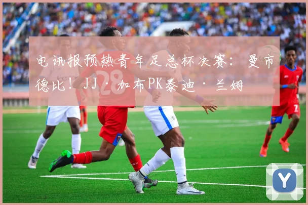电讯报预热青年足总杯决赛：曼市德比！JJ·加布PK泰迪·兰姆
