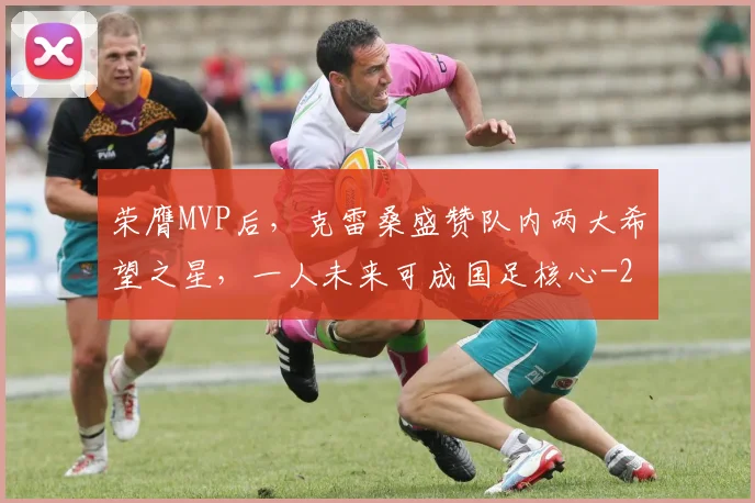 荣膺MVP后，克雷桑盛赞队内两大希望之星，一人未来可成国足核心