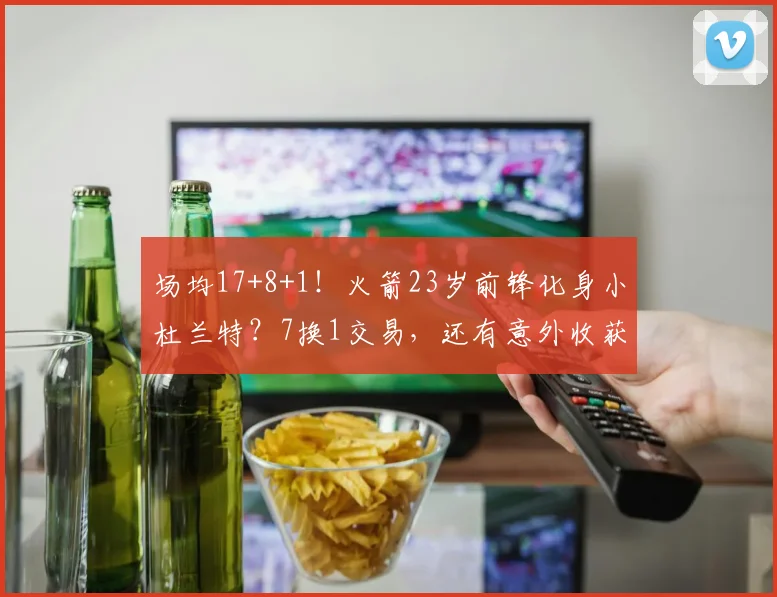 场均17+8+1！火箭23岁前锋化身小杜兰特？7换1交易，还有意外收获