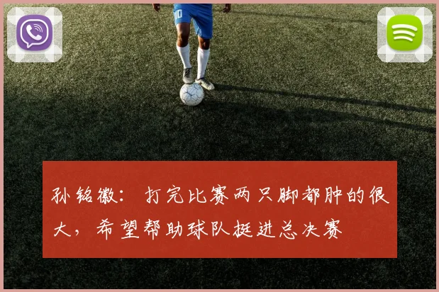 孙铭徽：打完比赛两只脚都肿的很大，希望帮助球队挺进总决赛