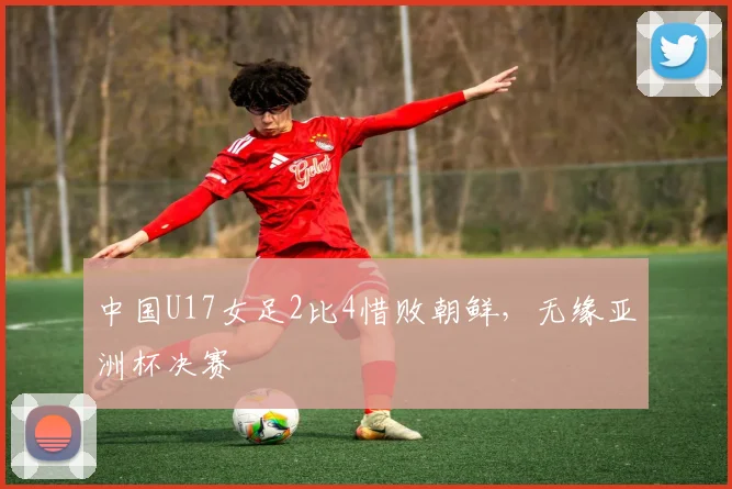 中国U17女足2比4惜败朝鲜，无缘亚洲杯决赛