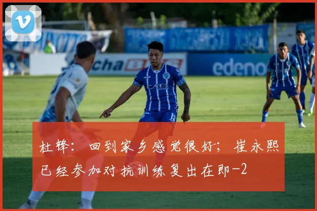 杜锋:回到家乡感觉很好;崔永熙已经参加对抗训练复出在即