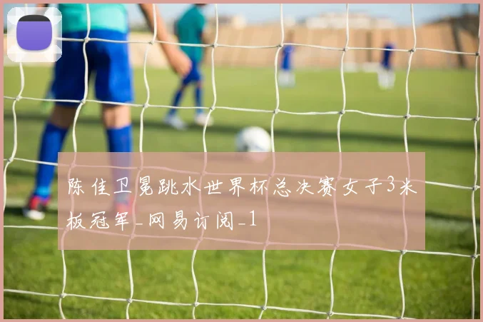 陈佳卫冕跳水世界杯总决赛女子3米板冠军_网易订阅_1