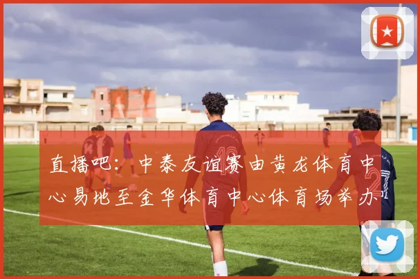 直播吧:中泰友谊赛由黄龙体育中心易地至金华体育中心体育场举办