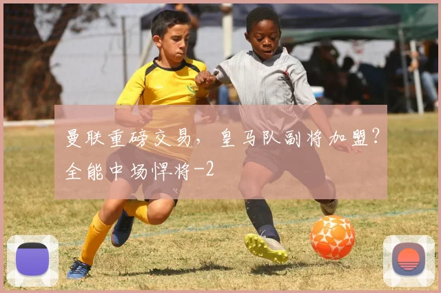 曼联重磅交易,皇马队副将加盟?全能中场悍将