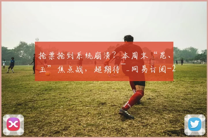 抢票抢到系统崩溃?本周末“昆、玉”焦点战,超期待~_网易订阅