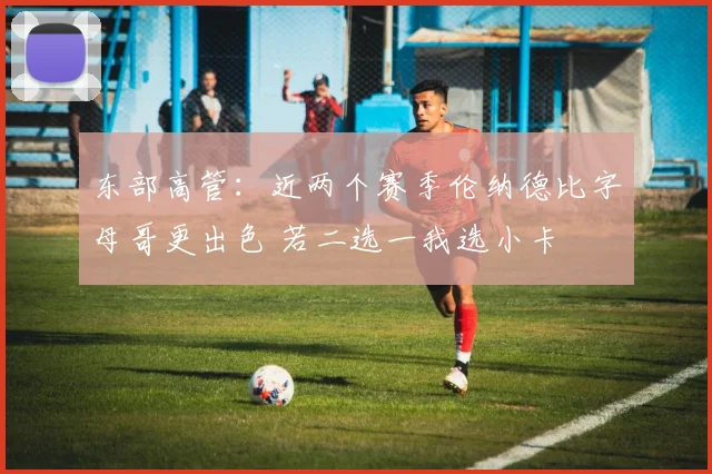 东部高管：近两个赛季伦纳德比字母哥更出色 若二选一我选小卡