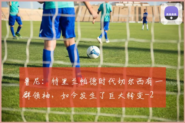 鲁尼：特里兰帕德时代切尔西有一群领袖，如今发生了巨大转变