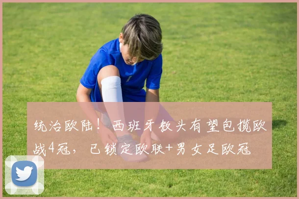 统治欧陆！西班牙教头有望包揽欧战4冠，已锁定欧联+男女足欧冠